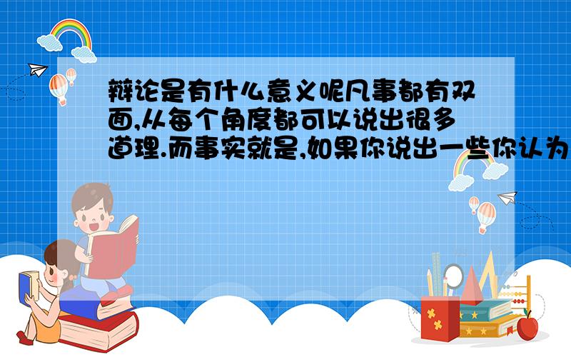 辩论是有什么意义呢凡事都有双面,从每个角度都可以说出很多道理.而事实就是,如果你说出一些你认为的道理,即使理由再充分,可是别人根本不会听完看完,他们只要看了你的观点标题,直接提