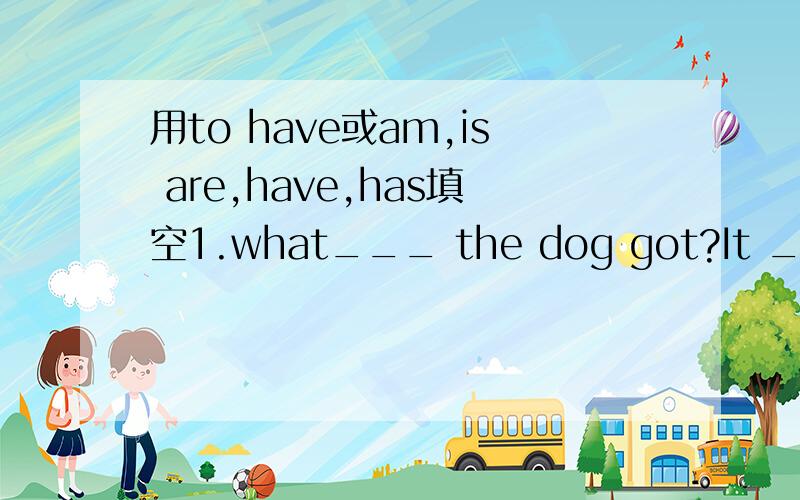 用to have或am,is are,have,has填空1.what___ the dog got?It ___ a long tail.2.Tom and Alice ___ a big room.But Kitty ___ a small one.3.The insect___ six legs.It___ a pair of wings.It___ lovely.4.What___ you got for a picnic?I ___ eight sandwiches.T