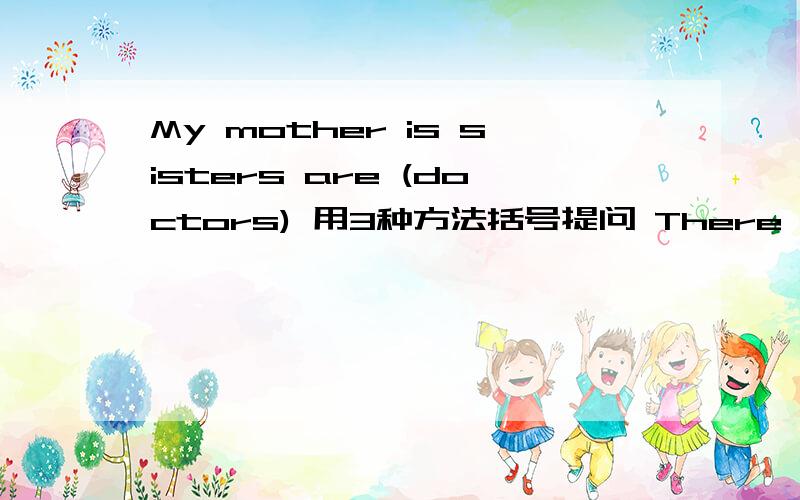 My mother is sisters are (doctors) 用3种方法括号提问 There are (six) book in my bag 括号提问