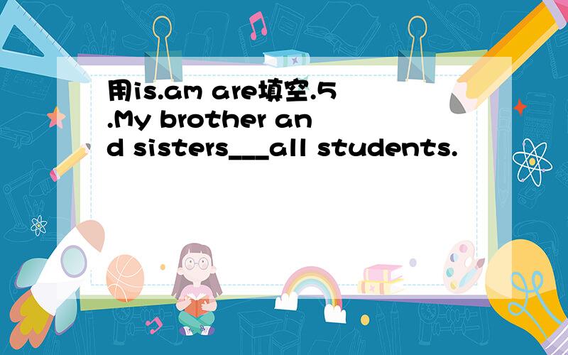 用is.am are填空.5.My brother and sisters___all students.