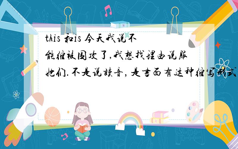 this 和is 今天我说不能缩被围攻了,我想找理由说服她们.不是说读音，是书面有这种缩写形式吗？越来越迷糊了,是说口语不能缩,因为没法读,而书面就能写了吗,而且都是放在句首的,中间不行,