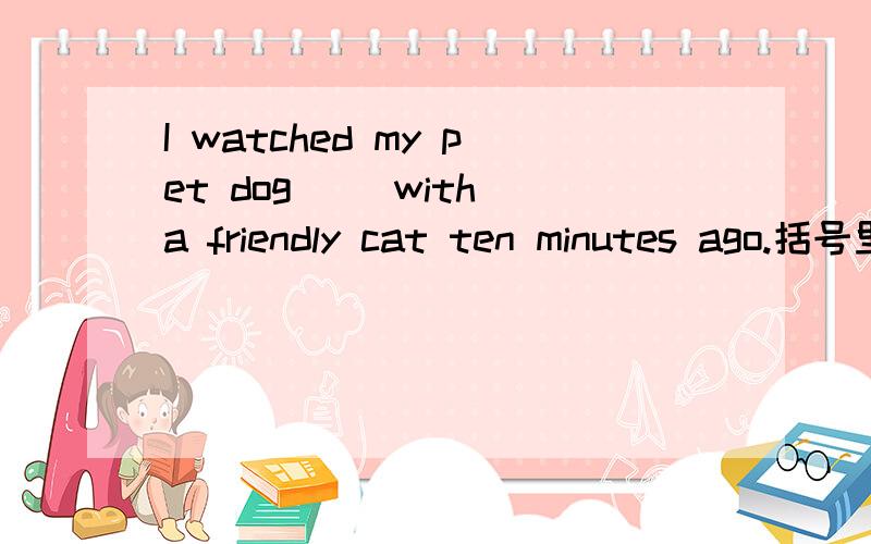 I watched my pet dog( )with a friendly cat ten minutes ago.括号里填play的什么形式?