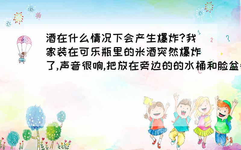 酒在什么情况下会产生爆炸?我家装在可乐瓶里的米酒突然爆炸了,声音很响,把放在旁边的的水桶和脸盆都炸的稀巴烂了,当时天气并不是很热,但是没有冷藏,请问这是怎么回事啊?