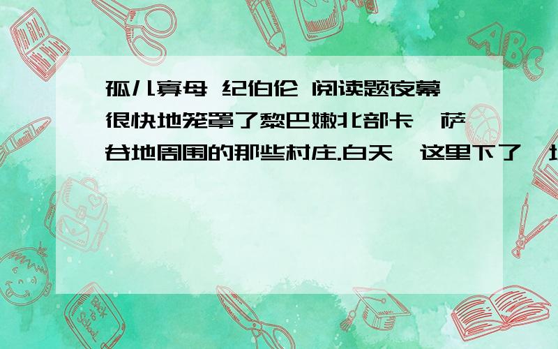 孤儿寡母 纪伯伦 阅读题夜幕很快地笼罩了黎巴嫩北部卡迪萨谷地周围的那些村庄.白天,这里下了一场鹅毛大雪,从而使田野.高地变成一页巨大的白纸,风在上面不时地画出道道线条,又不时地