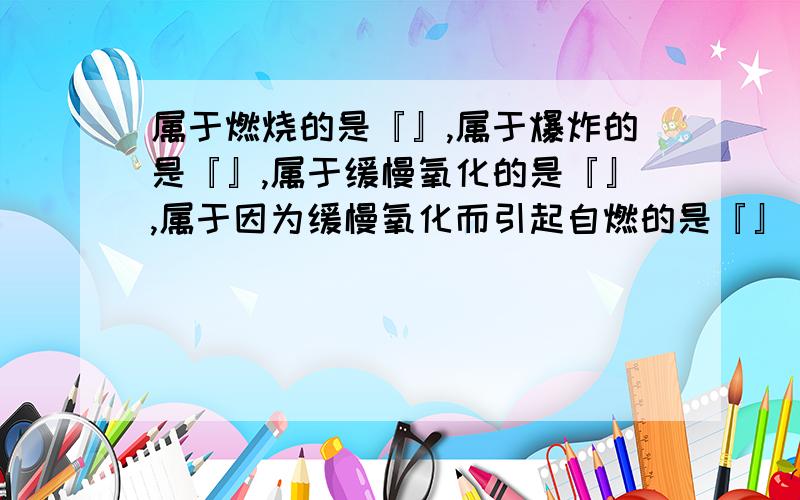 属于燃烧的是『』,属于爆炸的是『』,属于缓慢氧化的是『』,属于因为缓慢氧化而引起自燃的是『』（填序号）（1）面粉厂的车间遇明火（2）食物的腐败（3）把灼热的铝箔深入氧气瓶中（4