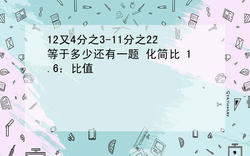 12又4分之3-11分之22等于多少还有一题 化简比 1.6：比值