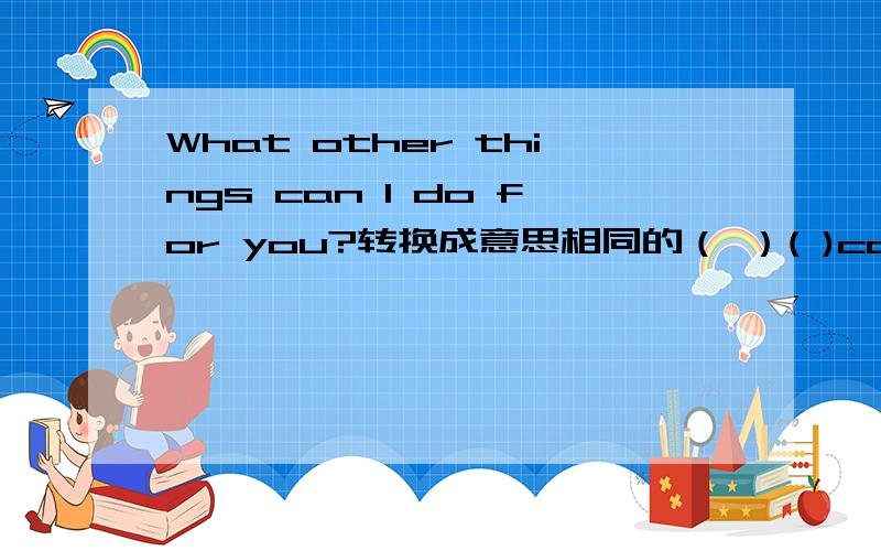 What other things can I do for you?转换成意思相同的（ ）( )can I do for you?