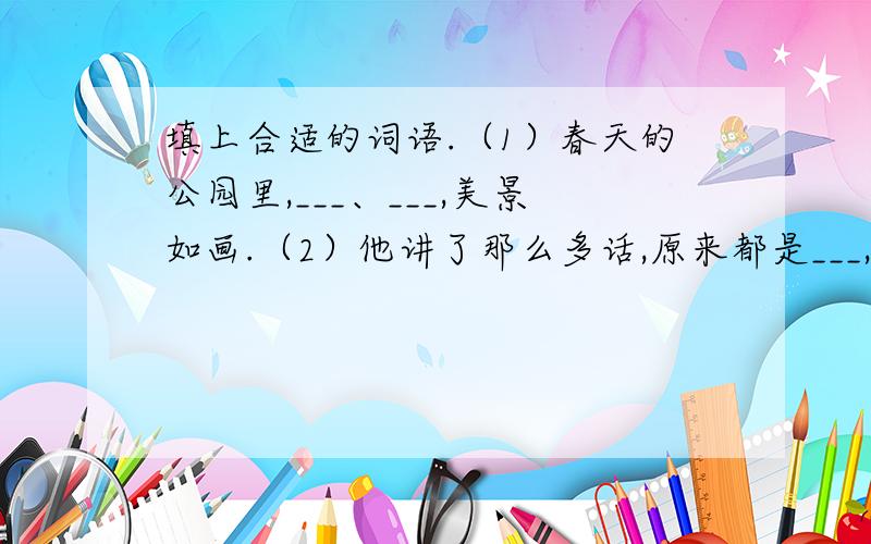 填上合适的词语.（1）春天的公园里,___、___,美景如画.（2）他讲了那么多话,原来都是___,___.