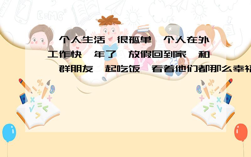 一个人生活,很孤单一个人在外工作快一年了,放假回到家,和一群朋友一起吃饭,看着他们都那么幸福,快乐,感觉自己比不过他们,总没以前那没多话和他们说了,自己一个人呆在一个城市,没什么