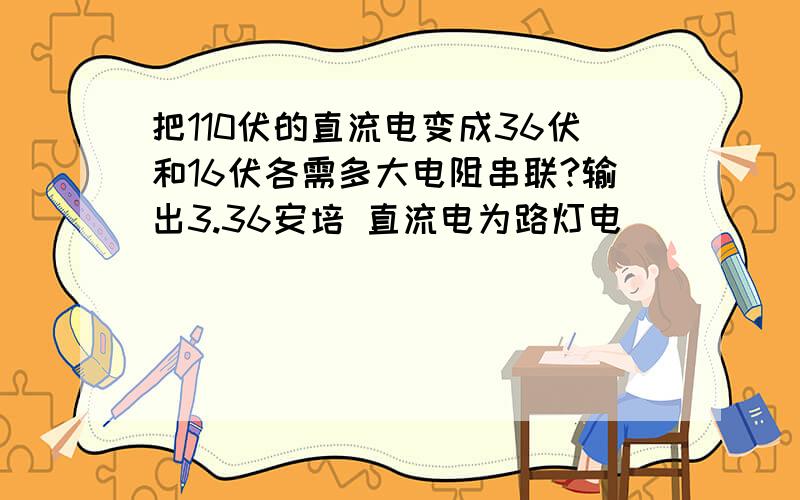 把110伏的直流电变成36伏和16伏各需多大电阻串联?输出3.36安培 直流电为路灯电