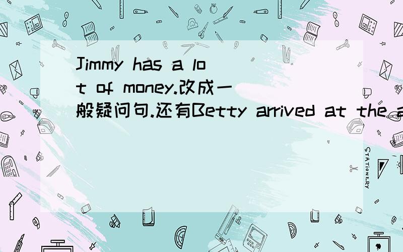 Jimmy has a lot of money.改成一般疑问句.还有Betty arrived at the airport at six in the morning不好意思，我写错了，是改成一般将来时