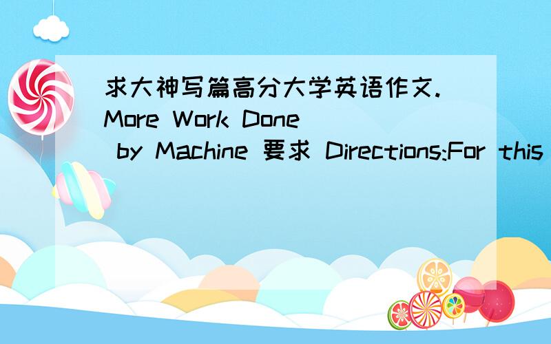 求大神写篇高分大学英语作文.More Work Done by Machine 要求 Directions:For this part,you are allowed 30 minutes to write a short essay entitled More Work Done by Machine following the outline given below.You should write at least 120 wor