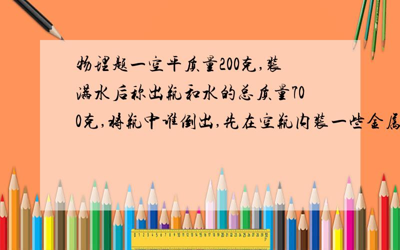 物理题一空平质量200克,装满水后称出瓶和水的总质量700克,将瓶中谁倒出,先在空瓶内装一些金属颗粒,称一空平质量200克，装满水后称出瓶和水的总质量700克，将瓶中谁倒出，先在空瓶内装一