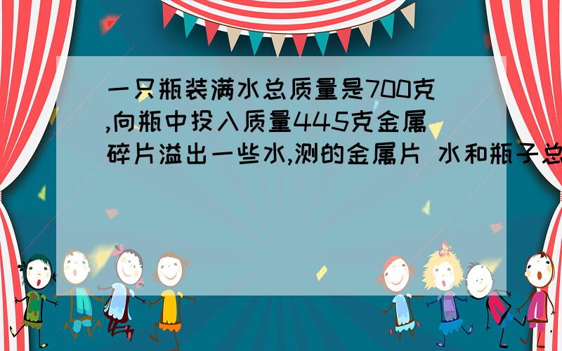 一只瓶装满水总质量是700克,向瓶中投入质量445克金属碎片溢出一些水,测的金属片 水和瓶子总质量是1095克求金属碎片的密度?