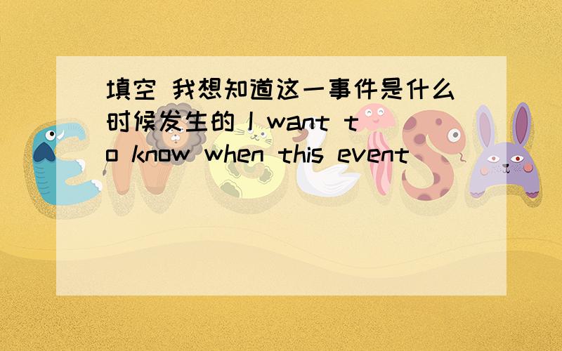 填空 我想知道这一事件是什么时候发生的 I want to know when this event_______.