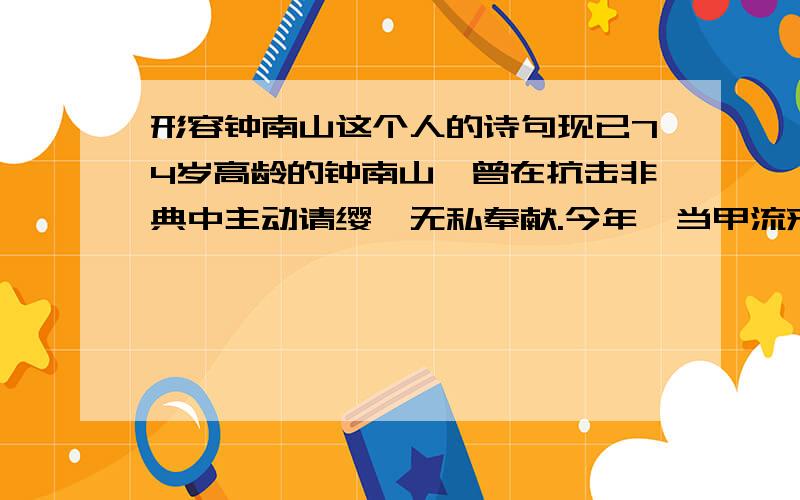 形容钟南山这个人的诗句现已74岁高龄的钟南山,曾在抗击非典中主动请缨,无私奉献.今年,当甲流来袭时,他又挺身而出,勇挑重担.我们可以用“——,——”这样的古诗来赞颂他.不好意思,只有