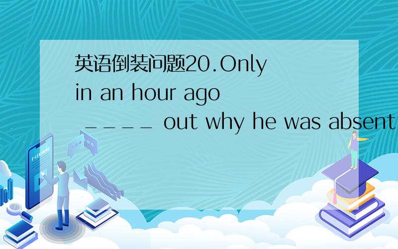 英语倒装问题20.Only in an hour ago ____ out why he was absent.A.did the teacher found B.the teacher found C.did the teacher find D.had the teacher found 正确答案是C 才开始的时候 我选择了A 因为这句的时态不是过去时吗?