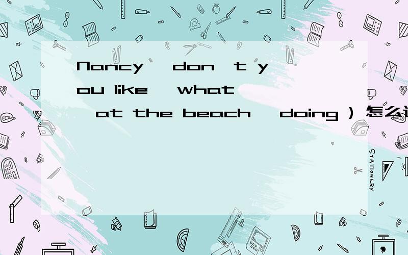 Nancy ,don't you like ,what ,at the beach ,doing ) 怎么连词成句?