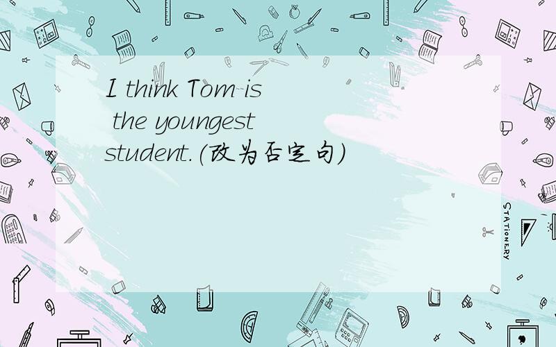 I think Tom is the youngest student.(改为否定句）