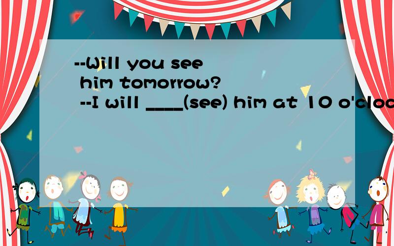 --Will you see him tomorrow? --I will ____(see) him at 10 o'clock tomorrow morning.填什么?