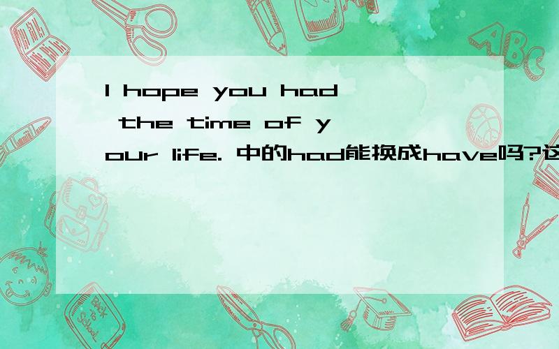 I hope you had the time of your life. 中的had能换成have吗?这句英文里的had为什么不用have ,从语法上来帮我分析分析啊!