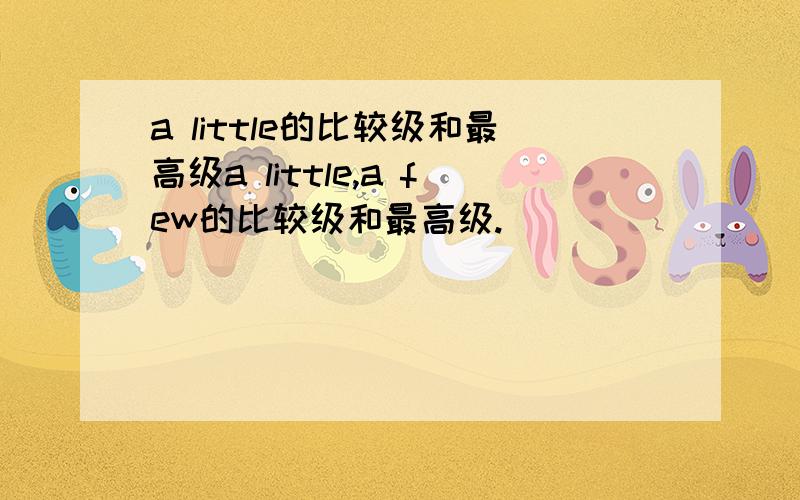 a little的比较级和最高级a little,a few的比较级和最高级.