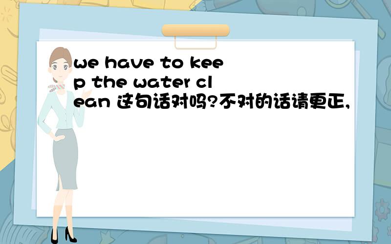 we have to keep the water clean 这句话对吗?不对的话请更正,