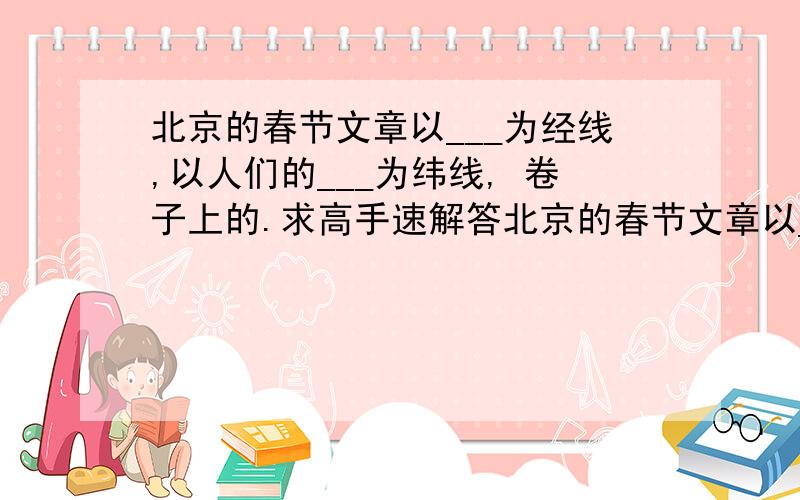 北京的春节文章以___为经线,以人们的___为纬线, 卷子上的.求高手速解答北京的春节文章以___为经线,以人们的___为纬线,描绘了一幅幅____,展示了中国节日习俗的___和___,表达了自己对传统文化