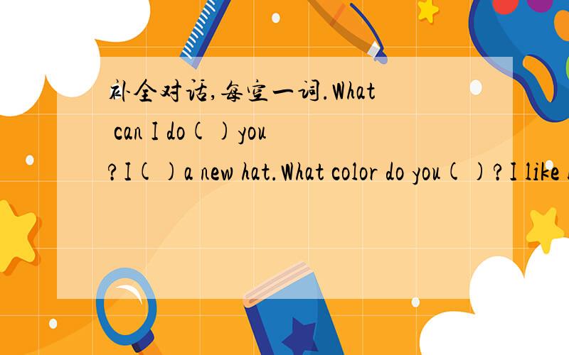 补全对话,每空一词.What can I do()you?I()a new hat.What color do you()?I like blue.What about this blue one?It looks nice()()is it?It's 80 yuan.OK.I'll()it.Here's the money.