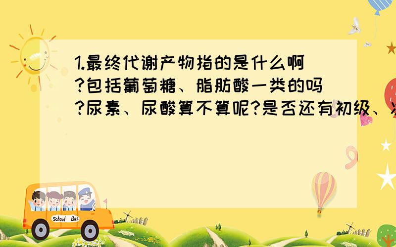 1.最终代谢产物指的是什么啊?包括葡萄糖、脂肪酸一类的吗?尿素、尿酸算不算呢?是否还有初级、次级代谢产物啊?其所指的又是什么呢?2.环境引起的变异是不会遗传的——这种说法对吗?3.长