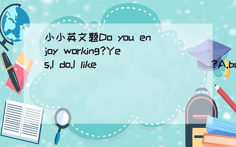 小小英文题Do you enjoy working?Yes,I do.I like __________?A.busy B.very much C.keeping busy