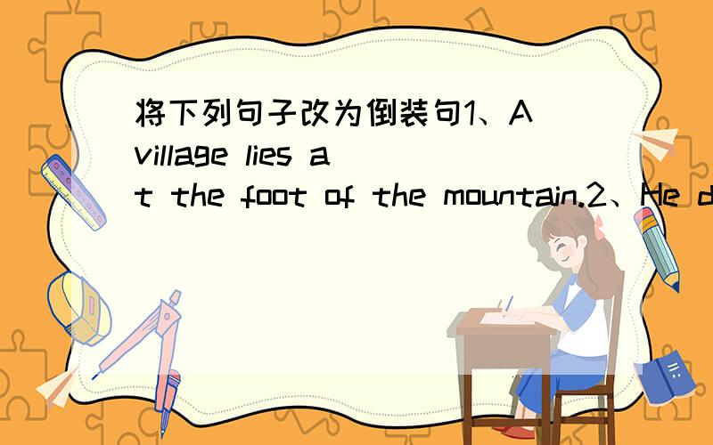 将下列句子改为倒装句1、A village lies at the foot of the mountain.2、He doesnt like swimming and I dont like swimming ,either.3、People seldom did experiment to test rheir ideas.4、It didnt stop raining until midnight.5、She had hardly