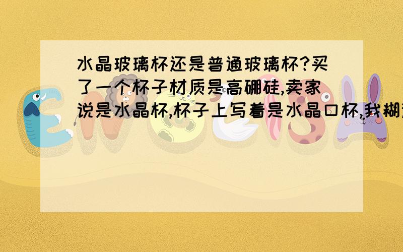 水晶玻璃杯还是普通玻璃杯?买了一个杯子材质是高硼硅,卖家说是水晶杯,杯子上写着是水晶口杯,我糊涂了,这个到底是水晶玻璃还是普通玻璃做的,听说水晶玻璃含铅,都不敢拿来用了,望懂的