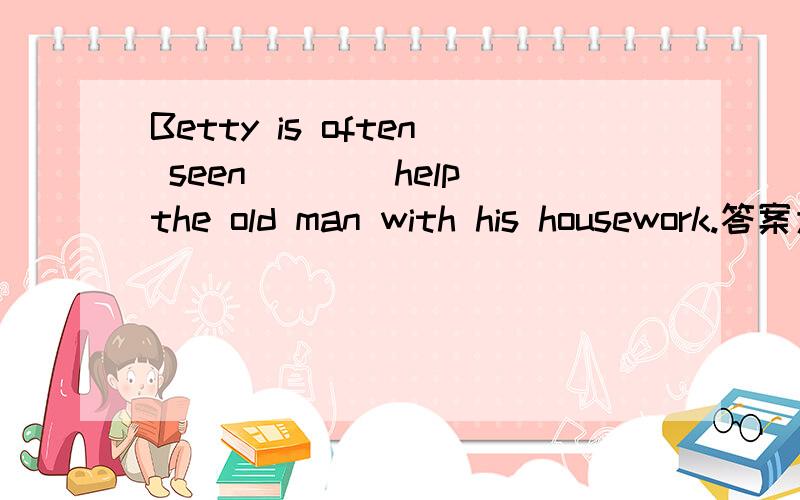 Betty is often seen___(help)the old man with his housework.答案为什么是to help啊?helping行不行?