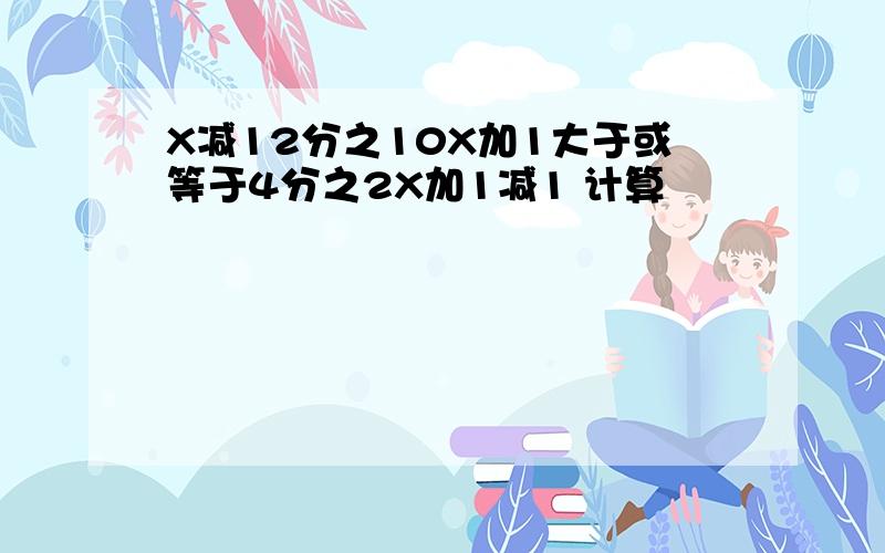 X减12分之10X加1大于或等于4分之2X加1减1 计算