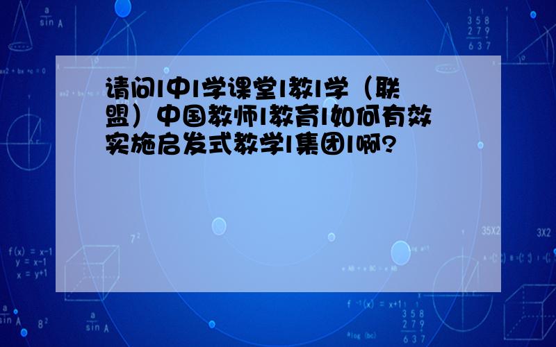 请问l中l学课堂l教l学（联盟）中国教师l教育l如何有效实施启发式教学l集团l啊?