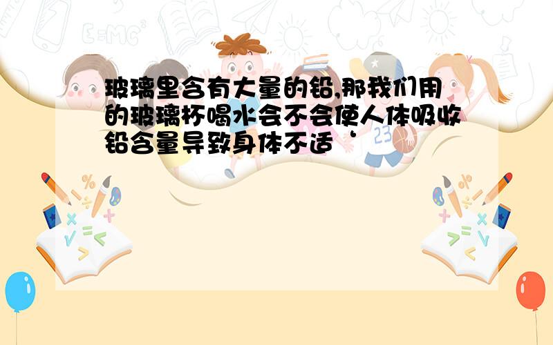 玻璃里含有大量的铅,那我们用的玻璃杯喝水会不会使人体吸收铅含量导致身体不适‘