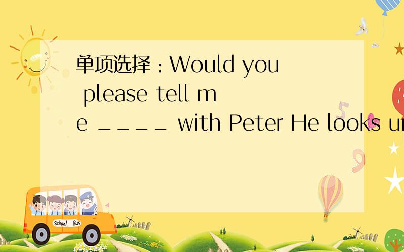 单项选择：Would you please tell me ____ with Peter He looks unhappy.A:what  the  matter  is B:what  wrong  isC:what  wrong  it  was 好像都对、该选哪个?为什么?