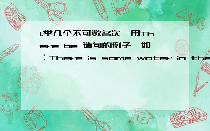 1.举几个不可数名次,用There be 造句的例子,如：There is some water in the glass.2.可否举几个There be 的例子,然后在用How many和How much提问（画出提问的那部分）3.怎么用What's +介词短语?这个结构提问,