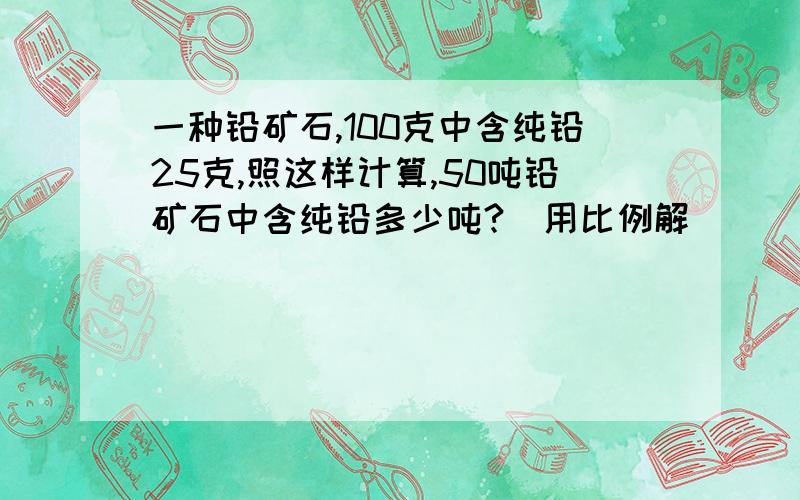 一种铅矿石,100克中含纯铅25克,照这样计算,50吨铅矿石中含纯铅多少吨?(用比例解)