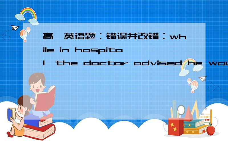 高一英语题；错误并改错；while in hospital,the doctor advised he would be operated on .________这句呢？i don't know why he looked worry all day long.________