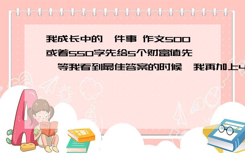 我成长中的一件事 作文500或着550字先给5个财富值先,等我看到最佳答案的时候,我再加上495个财富值!