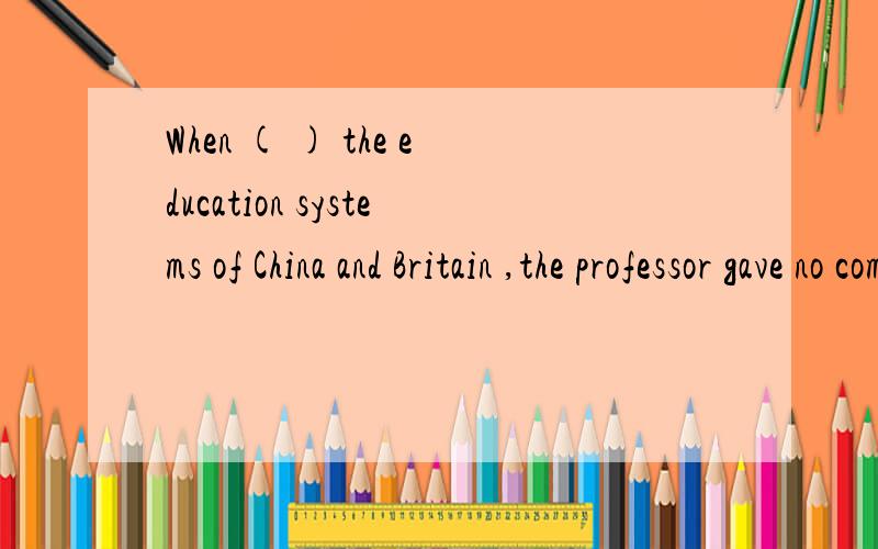 When ( ) the education systems of China and Britain ,the professor gave no comment.AWhen ( ) the education systems of China and Britain ,the professor gave no comment.A asked him to compareB asked to cpmpare