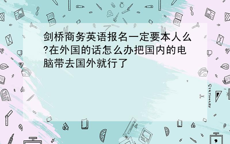 剑桥商务英语报名一定要本人么?在外国的话怎么办把国内的电脑带去国外就行了