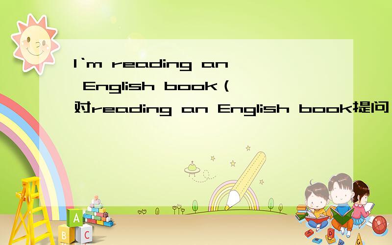 I‘m reading an English book（对reading an English book提问）