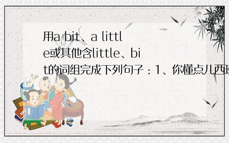 用a bit、a little或其他含little、bit的词组完成下列句子：1、你懂点儿西班牙体育语,You know_________Spanish,don't you?2、给我一点时间,我会把它做好的.Give me _________,I'll do it well.