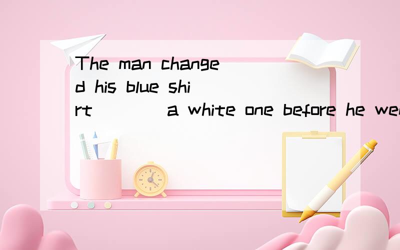 The man changed his blue shirt ___ a white one before he went out of the room.A.with.B.for.答案是B为什么?为什么其他不能选?