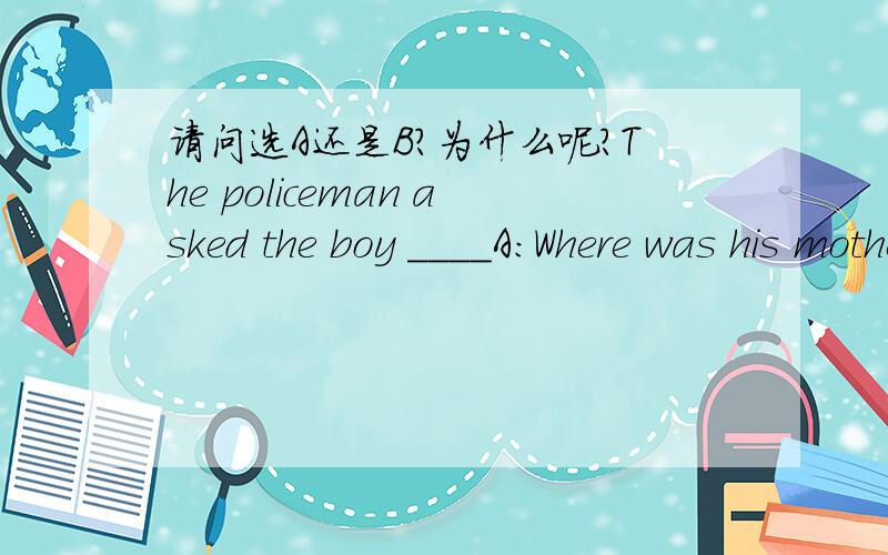 请问选A还是B?为什么呢?The policeman asked the boy ____A:Where was his mother B:where his mother was
