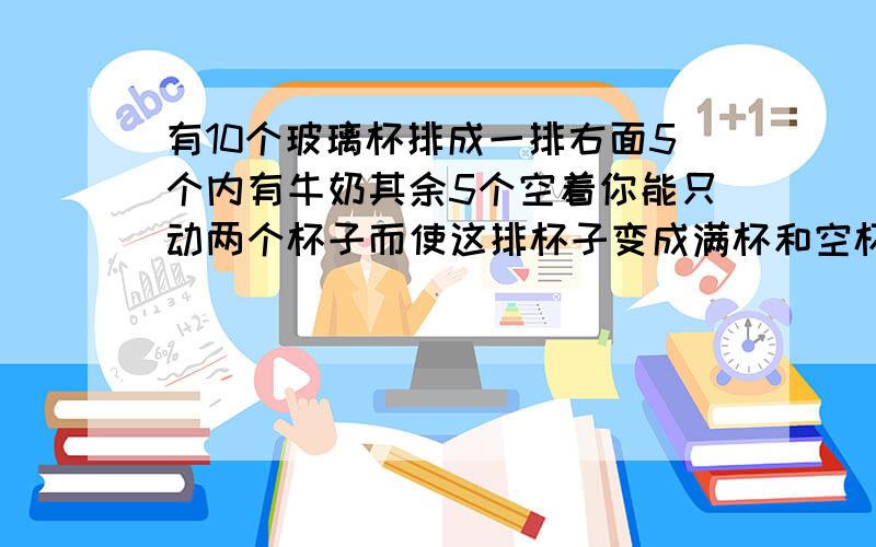 有10个玻璃杯排成一排右面5个内有牛奶其余5个空着你能只动两个杯子而使这排杯子变成满杯和空杯向交错