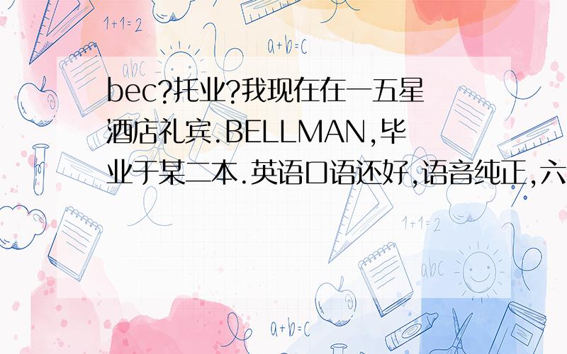 bec?托业?我现在在一五星酒店礼宾.BELLMAN,毕业于某二本.英语口语还好,语音纯正,六级过了.现在确实想考个东西,不然一闲下来就DOTA乐、、、、我的目标,35岁左右前厅经理.咳.咨询下.BEC还是托